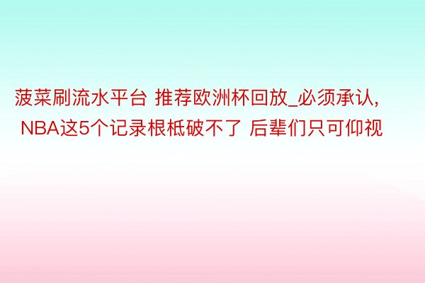 菠菜刷流水平台 推荐欧洲杯回放_必须承认, NBA这5个记录根柢破不了 后辈们只可仰视