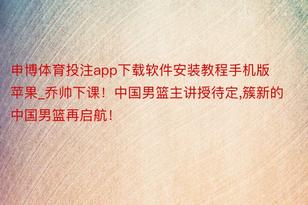 申博体育投注app下载软件安装教程手机版苹果_乔帅下课！中国男篮主讲授待定,簇新的中国男篮再启航！