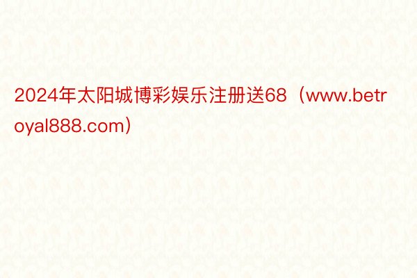 2024年太阳城博彩娱乐注册送68（www.betroyal888.com）