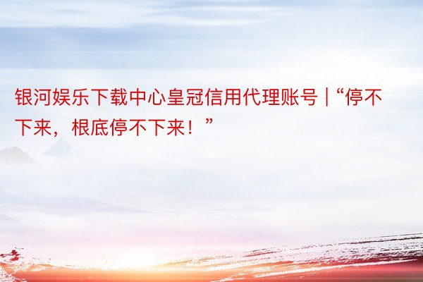 银河娱乐下载中心皇冠信用代理账号 | “停不下来，根底停不下来！”
