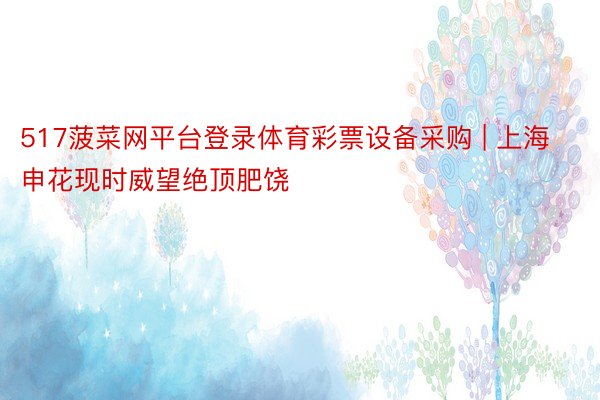 517菠菜网平台登录体育彩票设备采购 | 上海申花现时威望绝顶肥饶