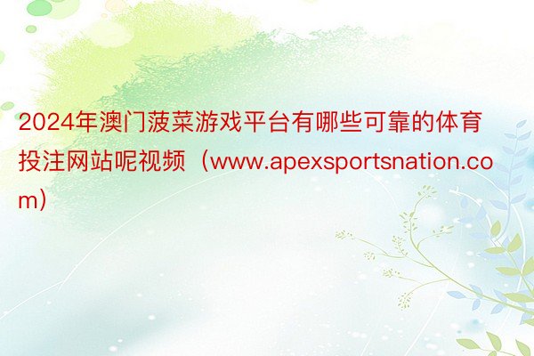 2024年澳门菠菜游戏平台有哪些可靠的体育投注网站呢视频(www.apexsportsnation.com)