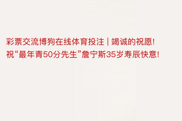 彩票交流博狗在线体育投注 | 竭诚的祝愿! 祝“最年青50分先生”詹宁斯35岁寿辰快意!