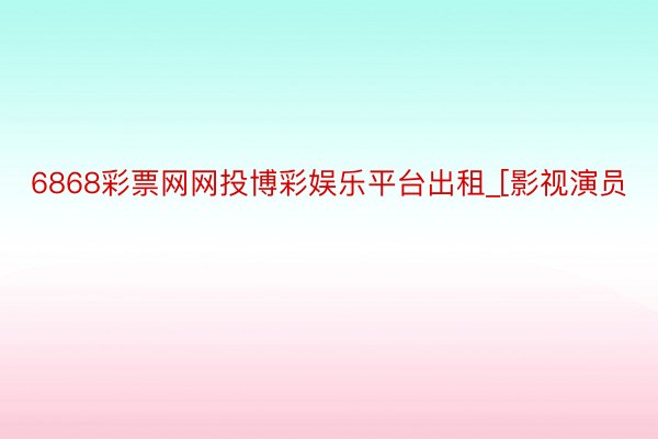 6868彩票网网投博彩娱乐平台出租_[影视演员