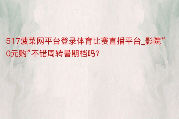 517菠菜网平台登录体育比赛直播平台_影院“0元购”不错周转暑期档吗？