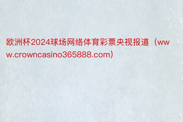 欧洲杯2024球场网络体育彩票央视报道（www.crowncasino365888.com）