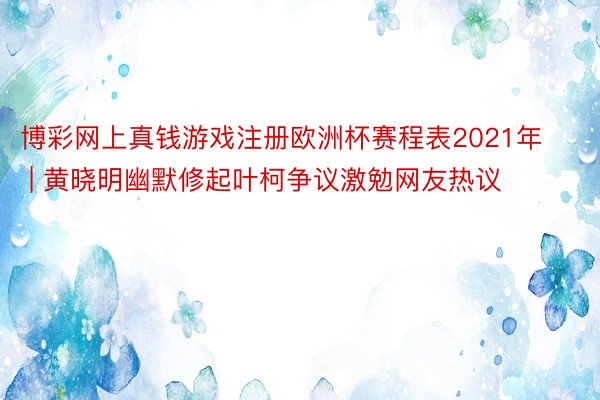 博彩网上真钱游戏注册欧洲杯赛程表2021年 | 黄晓明幽默修起叶柯争议激勉网友热议