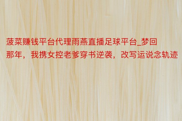 菠菜赚钱平台代理雨燕直播足球平台_梦回那年，我携女控老爹穿书逆袭，改写运说念轨迹