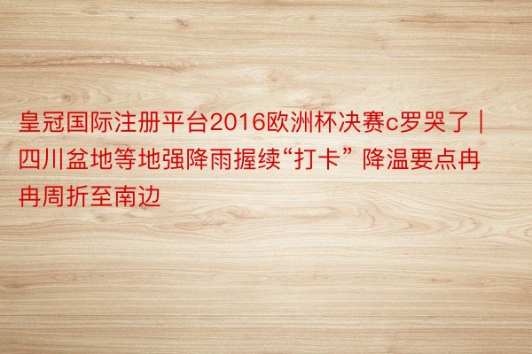 皇冠国际注册平台2016欧洲杯决赛c罗哭了 | 四川盆地等地强降雨握续“打卡” 降温要点冉冉周折至南边