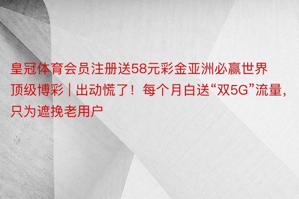 皇冠体育会员注册送58元彩金亚洲必赢世界顶级博彩 | 出动慌了！每个月白送“双5G”流量，只为遮挽老用户
