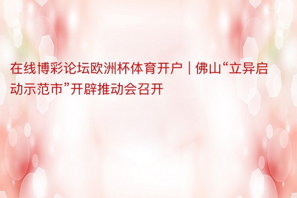 在线博彩论坛欧洲杯体育开户 | 佛山“立异启动示范市”开辟推动会召开