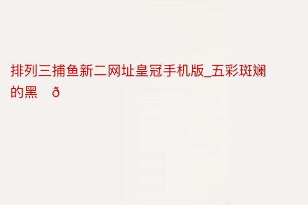 排列三捕鱼新二网址皇冠手机版_五彩斑斓的黑✨💜