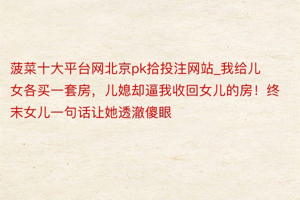 菠菜十大平台网北京pk拾投注网站_我给儿女各买一套房，儿媳却逼我收回女儿的房！终末女儿一句话让她透澈傻眼