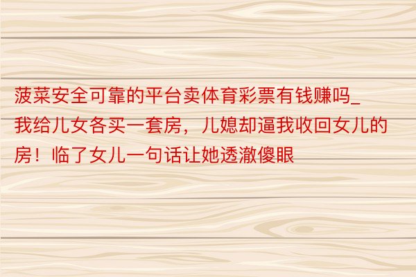 菠菜安全可靠的平台卖体育彩票有钱赚吗_我给儿女各买一套房，儿媳却逼我收回女儿的房！临了女儿一句话让她透澈傻眼
