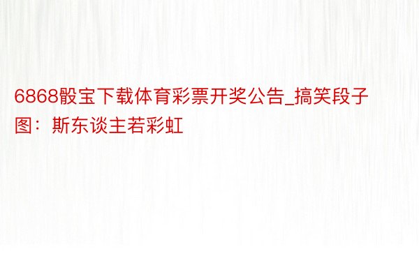 6868骰宝下载体育彩票开奖公告_搞笑段子图：斯东谈主若彩虹
