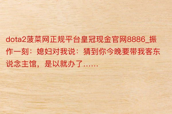 dota2菠菜网正规平台皇冠现金官网8886_振作一刻：媳妇对我说：猜到你今晚要带我客东说念主馆，是以就办了……