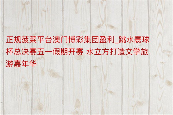 正规菠菜平台澳门博彩集团盈利_跳水寰球杯总决赛五一假期开赛 水立方打造文学旅游嘉年华