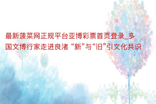 最新菠菜网正规平台亚博彩票首页登录_多国文博行家走进良渚 “新”与“旧”引文化共识