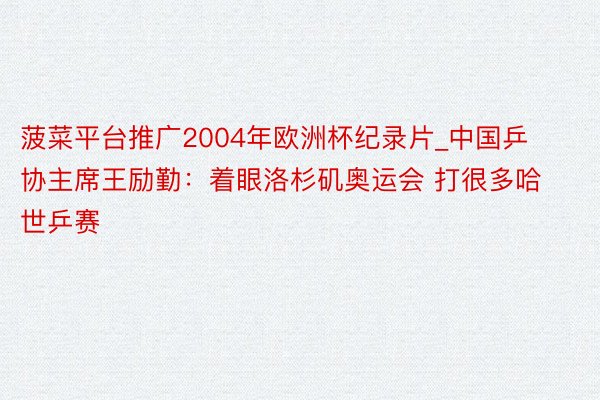 菠菜平台推广2004年欧洲杯纪录片_中国乒协主席王励勤：着眼洛杉矶奥运会 打很多哈世乒赛