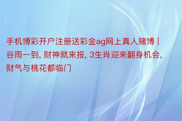 手机博彩开户注册送彩金ag网上真人赌博 | 谷雨一到, 财神就来报, 3生肖迎来翻身机会, 财气与桃花都临门