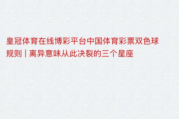 皇冠体育在线博彩平台中国体育彩票双色球规则 | 离异意味从此决裂的三个星座