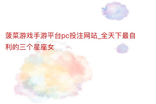 菠菜游戏手游平台pc投注网站_全天下最自利的三个星座女